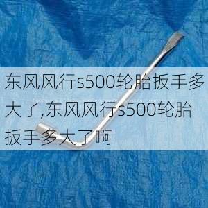 东风风行s500轮胎扳手多大了,东风风行s500轮胎扳手多大了啊