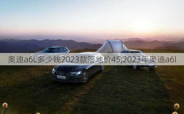 奥迪a6L多少钱2023款落地价45,2023年奥迪a6l