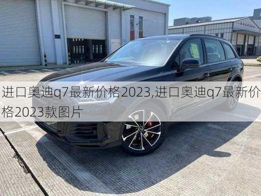 进口奥迪q7最新价格2023,进口奥迪q7最新价格2023款图片