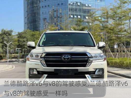 兰德酷路泽v6与v8的驾驶感受,兰德酷路泽v6与v8的驾驶感受一样吗