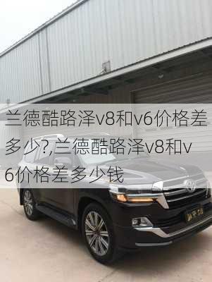 兰德酷路泽v8和v6价格差多少?,兰德酷路泽v8和v6价格差多少钱