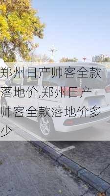 郑州日产帅客全款落地价,郑州日产帅客全款落地价多少