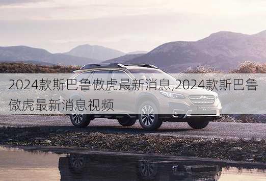 2024款斯巴鲁傲虎最新消息,2024款斯巴鲁傲虎最新消息视频